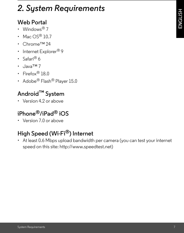 System Requirements 7ENGLISH2. System RequirementsWeb Portal• Windows® 7• Mac OS® 10.7• Chrome™ 24• Internet Explorer® 9• Safari® 6• Java™ 7• Firefox® 18.0• Adobe® Flash® Player 15.0Android™ System •  Version 4.2 or aboveiPhone®/iPad® iOS •  Version 7.0 or aboveHigh Speed (Wi-Fi®) Internet •  At least 0.6 Mbps upload bandwidth per camera (you can test your internet speed on this site: http://www.speedtest.net)