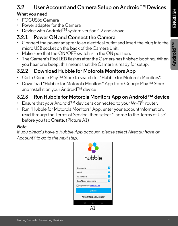 Getting Started - Connecting Devices 9ENGLISHAndroid™3.2 User Account and Camera Setup on Android™ DevicesWhat you need • FOCUS86 Camera•  Power adapter for the Camera• Device with AndroidTM system version 4.2 and above3.2.1 Power ON and Connect the Camera•  Connect the power adapter to an electrical outlet and insert the plug into the micro USB socket on the back of the Camera Unit. •  Make sure that the ON/OFF switch is in the ON position.•  The Camera’s Red LED flashes after the Camera has finished booting. When you hear one beep, this means that the Camera is ready for setup.3.2.2 Download Hubble for Motorola Monitors App•  Go to Google Play™ Store to search for &quot;Hubble for Motorola Monitors&quot;.•  Download &quot;Hubble for Motorola Monitors&quot; App from Google Play™ Store and install it on your Android™ device3.2.3 Run Hubble for Motorola Monitors App on Android™ device•  Ensure that your Android™ device is connected to your Wi-Fi® router. •  Run &quot;Hubble for Motorola Monitors&quot; App, enter your account information, read through the Terms of Service, then select &quot;I agree to the Terms of Use&quot; before you tap Create. (Picture A1) NoteIf you already have a Hubble App account, please select Already have an Account? to go to the next step.A1