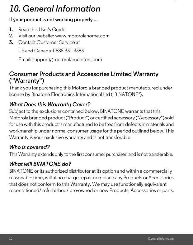 10 General Information10. General InformationIf your product is not working properly....1. Read this User&apos;s Guide.2. Visit our website: www.motorolahome.com3. Contact Customer Service atConsumer Products and Accessories Limited Warranty (&quot;Warranty&quot;)Thank you for purchasing this Motorola branded product manufactured under license by Binatone Electronics International Ltd (&quot;BINATONE&quot;).What Does this Warranty Cover?Subject to the exclusions contained below, BINATONE warrants that this Motorola branded product (&quot;Product&quot;) or certified accessory (&quot;Accessory&quot;) sold for use with this product is manufactured to be free from defects in materials and workmanship under normal consumer usage for the period outlined below. This Warranty is your exclusive warranty and is not transferable.Who is covered?This Warranty extends only to the first consumer purchaser, and is not transferable.What will BINATONE do?BINATONE or its authorized distributor at its option and within a commercially reasonable time, will at no charge repair or replace any Products or Accessories that does not conform to this Warranty. We may use functionally equivalent reconditioned/ refurbished/ pre-owned or new Products, Accessories or parts.US and Canada 1-888-331-3383Email: support@motorolamonitors.com