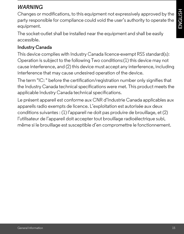 General Information 15ENGLISHWARNINGChanges or modifications, to this equipment not expressively approved by the party responsible for compliance could void the user’s authority to operate the equipment.The socket-outlet shall be installed near the equipment and shall be easily accessible.Industry CanadaThis device complies with Industry Canada licence-exempt RSS standard(s): Operation is subject to the following Two conditions:(1) this device may not cause interference, and (2) this device must accept any interference, including interference that may cause undesired operation of the device.The term &quot;IC: &quot; before the certification/registration number only signifies that the Industry Canada technical specifications were met. This product meets the applicable Industry Canada technical specifications.Le présent appareil est conforme aux CNR d’Industrie Canada applicables aux appareils radio exempts de licence. L’exploitation est autorisée aux deux conditions suivantes : (1) l’appareil ne doit pas produire de brouillage, et (2) l’utilisateur de l’appareil doit accepter tout brouillage radioélectrique subi, même si le brouillage est susceptible d’en compromettre le fonctionnement. 