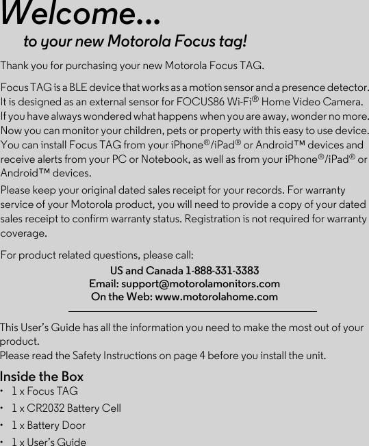 This User’s Guide has all the information you need to make the most out of your product.Please read the Safety Instructions on page 4 before you install the unit.Inside the Box•  1 x Focus TAG •  1 x CR2032 Battery Cell •  1 x Battery Door•  1 x User’s GuideWelcome...to your new Motorola Focus tag!Thank you for purchasing your new Motorola Focus TAG.Focus TAG is a BLE device that works as a motion sensor and a presence detector. It is designed as an external sensor for FOCUS86 Wi-Fi® Home Video Camera. If you have always wondered what happens when you are away, wonder no more. Now you can monitor your children, pets or property with this easy to use device. You can install Focus TAG from your iPhone®/iPad® or Android™ devices and receive alerts from your PC or Notebook, as well as from your iPhone®/iPad® or Android™ devices.Please keep your original dated sales receipt for your records. For warranty service of your Motorola product, you will need to provide a copy of your dated sales receipt to confirm warranty status. Registration is not required for warranty coverage. For product related questions, please call:US and Canada 1-888-331-3383Email: support@motorolamonitors.comOn the Web: www.motorolahome.com