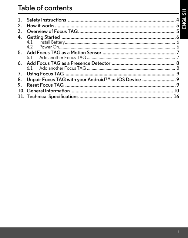 3ENGLISHTable of contents1. Safety Instructions  ....................................................................................42. How it works .............................................................................................  53. Overview of Focus TAG...........................................................................  54. Getting Started ......................................................................................... 64.1 Install Battery...............................................................................................  64.2 Power On....................................................................................................  65. Add Focus TAG as a Motion Sensor ......................................................... 75.1 Add another Focus TAG ............................................................................  76. Add Focus TAG as a Presence Detector .................................................  86.1 Add another Focus TAG ............................................................................  87. Using Focus TAG  ......................................................................................  98. Unpair Focus TAG with your Android™ or iOS Device .......................... 99. Reset Focus TAG  ...................................................................................... 910. General Information  ...............................................................................1011. Technical Specifications ........................................................................  16