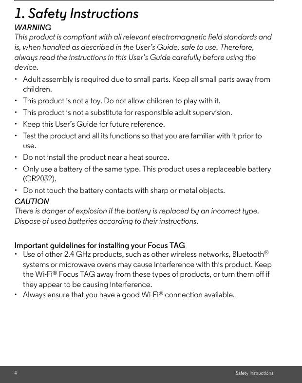 4Safety Instructions1. Safety InstructionsWARNINGThis product is compliant with all relevant electromagnetic field standards and is, when handled as described in the User’s Guide, safe to use. Therefore, always read the instructions in this User’s Guide carefully before using the device.•  Adult assembly is required due to small parts. Keep all small parts away from children. •  This product is not a toy. Do not allow children to play with it. •  This product is not a substitute for responsible adult supervision. •  Keep this User’s Guide for future reference. •  Test the product and all its functions so that you are familiar with it prior to use. •  Do not install the product near a heat source. •  Only use a battery of the same type. This product uses a replaceable battery (CR2032).•  Do not touch the battery contacts with sharp or metal objects. CAUTION There is danger of explosion if the battery is replaced by an incorrect type. Dispose of used batteries according to their instructions.Important guidelines for installing your Focus TAG•  Use of other 2.4 GHz products, such as other wireless networks, Bluetooth® systems or microwave ovens may cause interference with this product. Keep the Wi-Fi® Focus TAG away from these types of products, or turn them off if they appear to be causing interference.•  Always ensure that you have a good Wi-Fi® connection available.