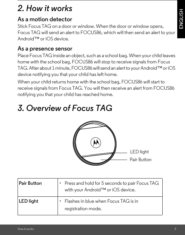 How it works 5ENGLISH2. How it worksAs a motion detectorStick Focus TAG on a door or window. When the door or window opens, Focus TAG will send an alert to FOCUS86, which will then send an alert to your Android™ or iOS device. As a presence sensorPlace Focus TAG inside an object, such as a school bag. When your child leaves home with the school bag, FOCUS86 will stop to receive signals from Focus TAG. After about 1 minute, FOCUS86 will send an alert to your Android™ or iOS device notifying you that your child has left home.  When your child returns home with the school bag, FOCUS86 will start to receive signals from Focus TAG. You will then receive an alert from FOCUS86 notifying you that your child has reached home. 3. Overview of Focus TAGPair Button •  Press and hold for 5 seconds to pair Focus TAG with your Android™ or iOS device.LED light •  Flashes in blue when Focus TAG is in registration mode.LED lightPair Button