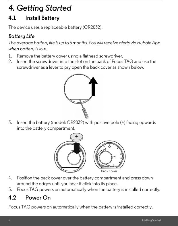 6Getting Started4. Getting Started4.1 Install BatteryThe device uses a replaceable battery (CR2032).Battery LifeThe average battery life is up to 6 months.You will receive alerts via Hubble App when battery is low. 1. Remove the battery cover using a flathead screwdriver. 2. Insert the screwdriver into the slot on the back of Focus TAG and use the screwdriver as a lever to pry open the back cover as shown below.3. Insert the battery (model: CR2032) with positive pole (+) facing upwards into the battery compartment. 4. Position the back cover over the battery compartment and press down around the edges until you hear it click into its place.5. Focus TAG powers on automatically when the battery is installed correctly.4.2 Power OnFocus TAG powers on automatically when the battery is installed correctly. back cover