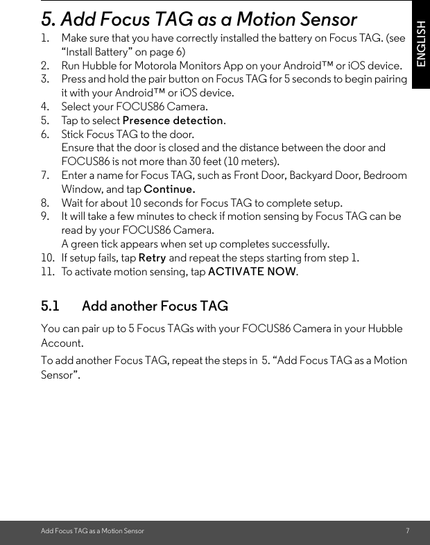 Add Focus TAG as a Motion Sensor 7ENGLISH5. Add Focus TAG as a Motion Sensor1. Make sure that you have correctly installed the battery on Focus TAG. (see “Install Battery” on page 6)2. Run Hubble for Motorola Monitors App on your Android™ or iOS device.3. Press and hold the pair button on Focus TAG for 5 seconds to begin pairing it with your Android™ or iOS device.4. Select your FOCUS86 Camera.5. Tap to select Presence detection.6. Stick Focus TAG to the door.Ensure that the door is closed and the distance between the door and FOCUS86 is not more than 30 feet (10 meters). 7. Enter a name for Focus TAG, such as Front Door, Backyard Door, Bedroom Window, and tap Continue.8. Wait for about 10 seconds for Focus TAG to complete setup. 9. It will take a few minutes to check if motion sensing by Focus TAG can be read by your FOCUS86 Camera. A green tick appears when set up completes successfully. 10. If setup fails, tap Retry and repeat the steps starting from step 1.11. To activate motion sensing, tap ACTIVATE NOW. 5.1 Add another Focus TAGYou can pair up to 5 Focus TAGs with your FOCUS86 Camera in your Hubble Account. To add another Focus TAG, repeat the steps in  5. “Add Focus TAG as a Motion Sensor”. 