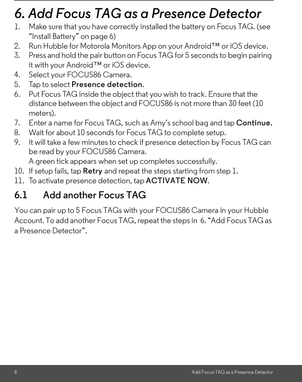 8Add Focus TAG as a Presence Detector6. Add Focus TAG as a Presence Detector1. Make sure that you have correctly installed the battery on Focus TAG. (see “Install Battery” on page 6)2. Run Hubble for Motorola Monitors App on your Android™ or iOS device.3. Press and hold the pair button on Focus TAG for 5 seconds to begin pairing it with your Android™ or iOS device.4. Select your FOCUS86 Camera.5. Tap to select Presence detection.6. Put Focus TAG inside the object that you wish to track. Ensure that the distance between the object and FOCUS86 is not more than 30 feet (10 meters). 7. Enter a name for Focus TAG, such as Amy’s school bag and tap Continue.8. Wait for about 10 seconds for Focus TAG to complete setup. 9. It will take a few minutes to check if presence detection by Focus TAG can be read by your FOCUS86 Camera. A green tick appears when set up completes successfully. 10. If setup fails, tap Retry and repeat the steps starting from step 1. 11. To activate presence detection, tap ACTIVATE NOW.6.1 Add another Focus TAGYou can pair up to 5 Focus TAGs with your FOCUS86 Camera in your Hubble Account. To add another Focus TAG, repeat the steps in  6. “Add Focus TAG as a Presence Detector”. 