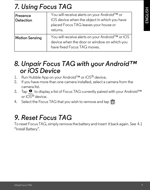 Using Focus TAG 9ENGLISH7. Using Focus TAG 8. Unpair Focus TAG with your Android™ or iOS Device1. Run Hubble App on your Android™ or iOS® device.2. If you have more than one camera installed, select a camera from the camera list.3. Tap   to display a list of Focus TAG currently paired with your Android™ or iOS® device.4. Select the Focus TAG that you wish to remove and tap  .9. Reset Focus TAG To reset Focus TAG, simply remove the battery and insert  it back again. See  4.1 “Install Battery”.Presence DetectionYou will receive alerts on your Android™ or iOS device when the object in which you have placed Focus TAG leaves your house or returns. Motion Sensing You will receive alerts on your Android™ or iOS device when the door or window on which you have fixed Focus TAG moves.