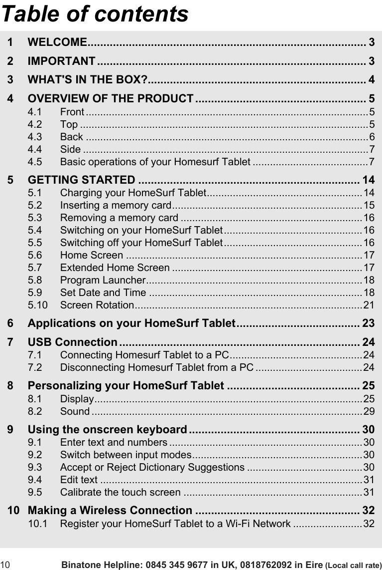 Table of contents10 Binatone Helpline: 0845 345 9677 in UK, 0818762092 in Eire (Local call rate)1 WELCOME........................................................................................ 32 IMPORTANT ..................................................................................... 33 WHAT&apos;S IN THE BOX?..................................................................... 44 OVERVIEW OF THE PRODUCT ...................................................... 54.1 Front ..................................................................................................54.2 Top ....................................................................................................54.3 Back ..................................................................................................64.4 Side ...................................................................................................74.5 Basic operations of your Homesurf Tablet ........................................75 GETTING STARTED ...................................................................... 145.1 Charging your HomeSurf Tablet......................................................145.2 Inserting a memory card..................................................................155.3 Removing a memory card ...............................................................165.4 Switching on your HomeSurf Tablet................................................165.5 Switching off your HomeSurf Tablet ................................................165.6 Home Screen ..................................................................................175.7 Extended Home Screen ..................................................................175.8 Program Launcher...........................................................................185.9 Set Date and Time ..........................................................................185.10 Screen Rotation...............................................................................216 Applications on your HomeSurf Tablet....................................... 237 USB Connection ............................................................................ 247.1 Connecting Homesurf Tablet to a PC..............................................247.2 Disconnecting Homesurf Tablet from a PC .....................................248 Personalizing your HomeSurf Tablet .......................................... 258.1 Display.............................................................................................258.2 Sound ..............................................................................................299 Using the onscreen keyboard ...................................................... 309.1 Enter text and numbers ...................................................................309.2 Switch between input modes...........................................................309.3 Accept or Reject Dictionary Suggestions ........................................309.4 Edit text ...........................................................................................319.5 Calibrate the touch screen ..............................................................3110 Making a Wireless Connection .................................................... 3210.1 Register your HomeSurf Tablet to a Wi-Fi Network ........................32