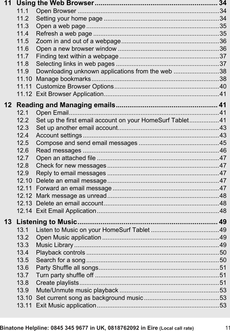Binatone Helpline: 0845 345 9677 in UK, 0818762092 in Eire (Local call rate) 1111 Using the Web Browser................................................................ 3411.1 Open Browser .................................................................................3411.2 Setting your home page ..................................................................3411.3 Open a web page ............................................................................3511.4 Refresh a web page ........................................................................3511.5 Zoom in and out of a webpage........................................................3611.6 Open a new browser window ..........................................................3611.7 Finding text within a webpage .........................................................3711.8 Selecting links in web pages ...........................................................3711.9 Downloading unknown applications from the web ..........................3811.10 Manage bookmarks.........................................................................3811.11 Customize Browser Options............................................................4011.12 Exit Browser Application..................................................................4112 Reading and Managing emails..................................................... 4112.1 Open Email......................................................................................4112.2 Set up the first email account on your HomeSurf Tablet.................4112.3 Set up another email account..........................................................4312.4 Account settings ..............................................................................4312.5 Compose and send email messages ..............................................4512.6 Read messages ..............................................................................4612.7 Open an attached file ......................................................................4712.8 Check for new messages ................................................................4712.9 Reply to email messages ................................................................4712.10 Delete an email message................................................................4712.11 Forward an email message .............................................................4712.12 Mark message as unread................................................................4812.13 Delete an email account..................................................................4812.14 Exit Email Application......................................................................4813 Listening to Music......................................................................... 4913.1 Listen to Music on your HomeSurf Tablet .......................................4913.2 Open Music application ...................................................................4913.3 Music Library ...................................................................................4913.4 Playback controls ............................................................................5013.5 Search for a song ............................................................................5013.6 Party Shuffle all songs.....................................................................5113.7 Turn party shuffle off .......................................................................5113.8 Create playlists................................................................................5113.9 Mute/Unmute music playback .........................................................5313.10 Set current song as background music ...........................................5313.11 Exit Music application......................................................................53