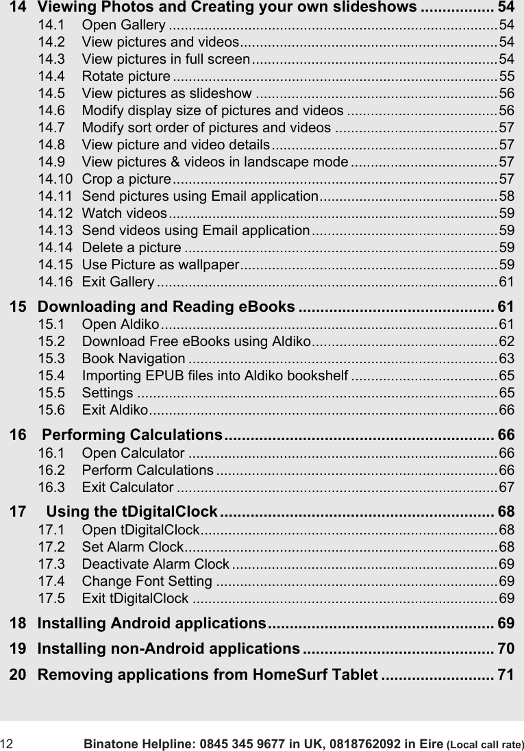 12 Binatone Helpline: 0845 345 9677 in UK, 0818762092 in Eire (Local call rate)14 Viewing Photos and Creating your own slideshows ................. 5414.1 Open Gallery ...................................................................................5414.2 View pictures and videos.................................................................5414.3 View pictures in full screen..............................................................5414.4 Rotate picture ..................................................................................5514.5 View pictures as slideshow .............................................................5614.6 Modify display size of pictures and videos ......................................5614.7 Modify sort order of pictures and videos .........................................5714.8 View picture and video details.........................................................5714.9 View pictures &amp; videos in landscape mode .....................................5714.10 Crop a picture..................................................................................5714.11 Send pictures using Email application.............................................5814.12 Watch videos...................................................................................5914.13 Send videos using Email application...............................................5914.14 Delete a picture ...............................................................................5914.15 Use Picture as wallpaper.................................................................5914.16 Exit Gallery ......................................................................................6115 Downloading and Reading eBooks ............................................. 6115.1 Open Aldiko.....................................................................................6115.2 Download Free eBooks using Aldiko...............................................6215.3 Book Navigation ..............................................................................6315.4 Importing EPUB files into Aldiko bookshelf .....................................6515.5 Settings ...........................................................................................6515.6 Exit Aldiko........................................................................................6616  Performing Calculations.............................................................. 6616.1 Open Calculator ..............................................................................6616.2 Perform Calculations .......................................................................6616.3 Exit Calculator .................................................................................6717   Using the tDigitalClock............................................................... 6817.1 Open tDigitalClock...........................................................................6817.2 Set Alarm Clock...............................................................................6817.3 Deactivate Alarm Clock ...................................................................6917.4 Change Font Setting .......................................................................6917.5 Exit tDigitalClock .............................................................................6918 Installing Android applications.................................................... 6919 Installing non-Android applications............................................ 7020 Removing applications from HomeSurf Tablet .......................... 71