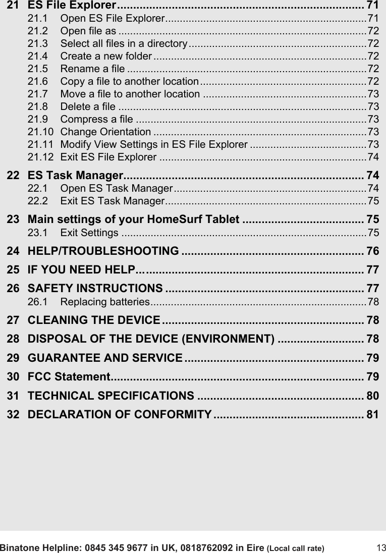 Binatone Helpline: 0845 345 9677 in UK, 0818762092 in Eire (Local call rate) 1321 ES File Explorer............................................................................. 7121.1 Open ES File Explorer.....................................................................7121.2 Open file as .....................................................................................7221.3 Select all files in a directory.............................................................7221.4 Create a new folder .........................................................................7221.5 Rename a file ..................................................................................7221.6 Copy a file to another location.........................................................7221.7 Move a file to another location ........................................................7321.8 Delete a file .....................................................................................7321.9 Compress a file ...............................................................................7321.10 Change Orientation .........................................................................7321.11 Modify View Settings in ES File Explorer ........................................7321.12 Exit ES File Explorer .......................................................................7422 ES Task Manager........................................................................... 7422.1 Open ES Task Manager..................................................................7422.2 Exit ES Task Manager.....................................................................7523 Main settings of your HomeSurf Tablet ...................................... 7523.1 Exit Settings ....................................................................................7524 HELP/TROUBLESHOOTING ......................................................... 7625 IF YOU NEED HELP....................................................................... 7726 SAFETY INSTRUCTIONS .............................................................. 7726.1 Replacing batteries..........................................................................7827 CLEANING THE DEVICE ............................................................... 7828 DISPOSAL OF THE DEVICE (ENVIRONMENT) ........................... 7829 GUARANTEE AND SERVICE ........................................................ 7930 FCC Statement............................................................................... 7931 TECHNICAL SPECIFICATIONS .................................................... 8032 DECLARATION OF CONFORMITY ............................................... 81