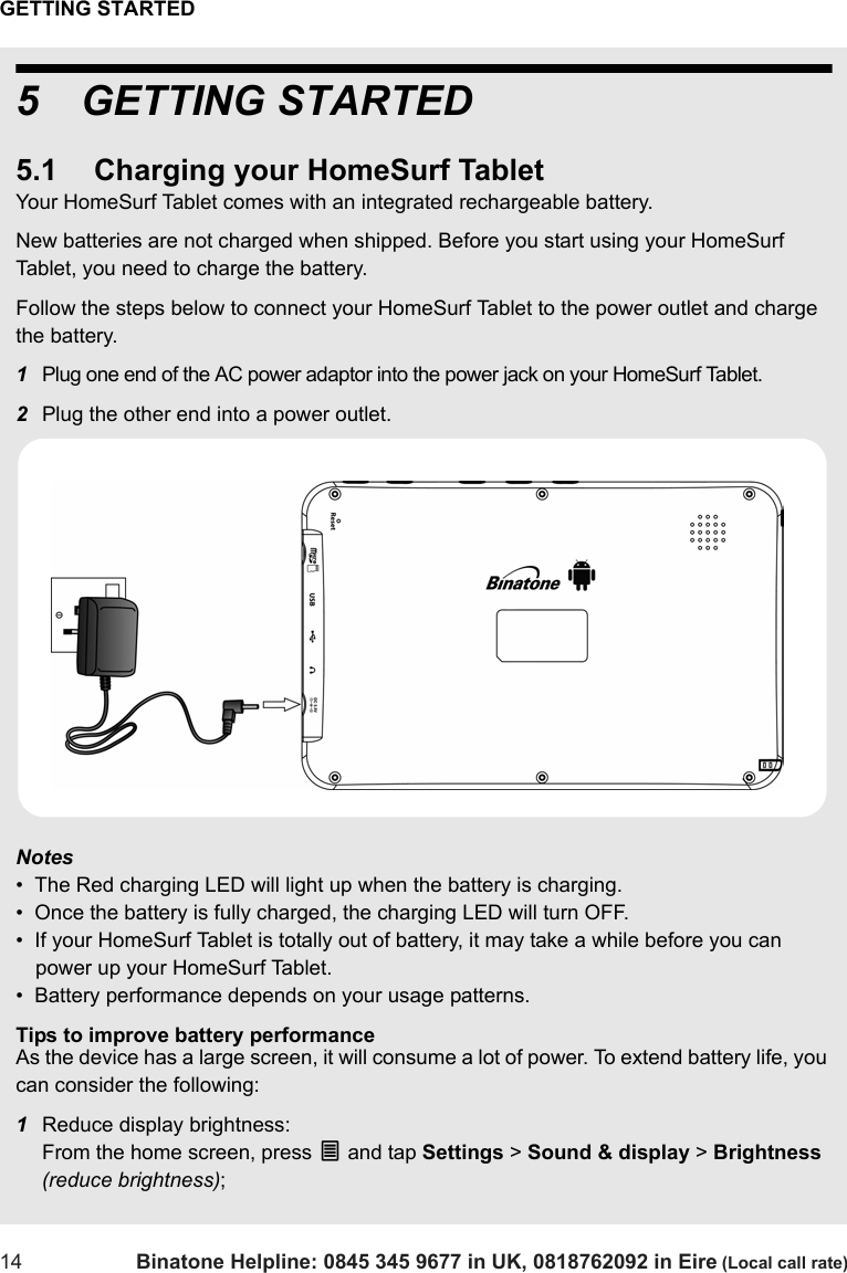 GETTING STARTED14 Binatone Helpline: 0845 345 9677 in UK, 0818762092 in Eire (Local call rate)5 GETTING STARTED5.1 Charging your HomeSurf TabletYour HomeSurf Tablet comes with an integrated rechargeable battery. New batteries are not charged when shipped. Before you start using your HomeSurf Tablet, you need to charge the battery.Follow the steps below to connect your HomeSurf Tablet to the power outlet and charge the battery.1Plug one end of the AC power adaptor into the power jack on your HomeSurf Tablet.2Plug the other end into a power outlet. Notes•  The Red charging LED will light up when the battery is charging.•  Once the battery is fully charged, the charging LED will turn OFF. •  If your HomeSurf Tablet is totally out of battery, it may take a while before you can power up your HomeSurf Tablet.•  Battery performance depends on your usage patterns. Tips to improve battery performanceAs the device has a large screen, it will consume a lot of power. To extend battery life, you can consider the following:1Reduce display brightness: From the home screen, press O and tap Settings &gt; Sound &amp; display &gt; Brightness (reduce brightness);