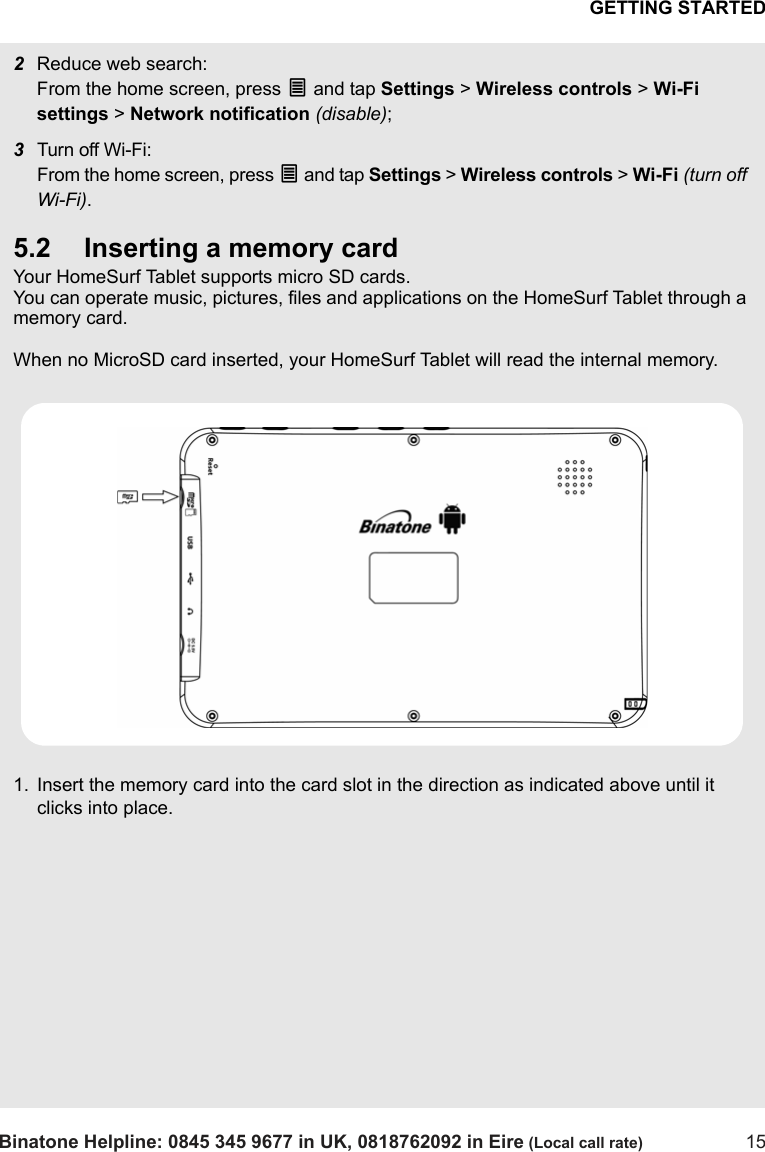 GETTING STARTEDBinatone Helpline: 0845 345 9677 in UK, 0818762092 in Eire (Local call rate) 152Reduce web search: From the home screen, press O and tap Settings &gt; Wireless controls &gt; Wi-Fi settings &gt; Network notification (disable);3Turn off Wi-Fi: From the home screen, press O and tap Settings &gt; Wireless controls &gt; Wi-Fi (turn off Wi-Fi).5.2 Inserting a memory cardYour HomeSurf Tablet supports micro SD cards.You can operate music, pictures, files and applications on the HomeSurf Tablet through a memory card.When no MicroSD card inserted, your HomeSurf Tablet will read the internal memory.1. Insert the memory card into the card slot in the direction as indicated above until it clicks into place.