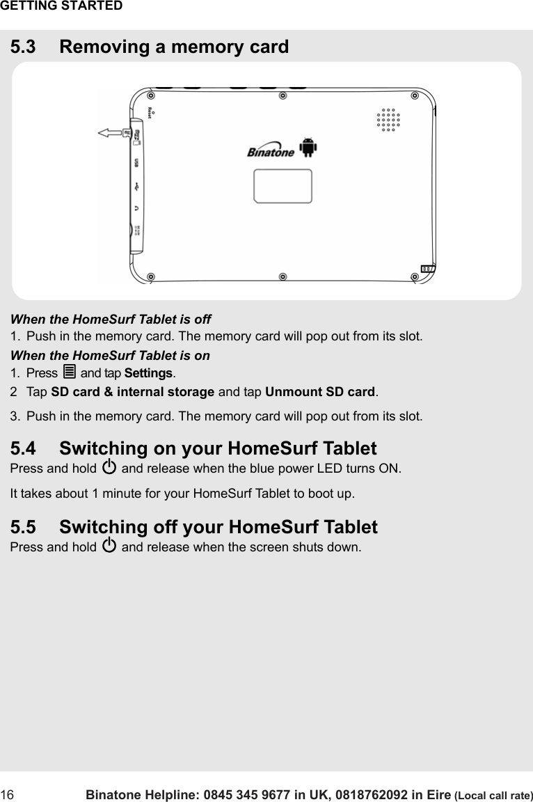 GETTING STARTED16 Binatone Helpline: 0845 345 9677 in UK, 0818762092 in Eire (Local call rate)5.3 Removing a memory cardWhen the HomeSurf Tablet is off1. Push in the memory card. The memory card will pop out from its slot.When the HomeSurf Tablet is on1. Press O and tap Settings.2Tap SD card &amp; internal storage and tap Unmount SD card.3. Push in the memory card. The memory card will pop out from its slot.5.4 Switching on your HomeSurf TabletPress and hold P and release when the blue power LED turns ON. It takes about 1 minute for your HomeSurf Tablet to boot up.5.5 Switching off your HomeSurf TabletPress and hold P and release when the screen shuts down. 