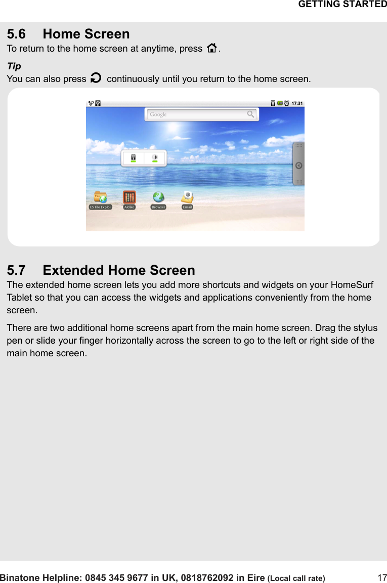 GETTING STARTEDBinatone Helpline: 0845 345 9677 in UK, 0818762092 in Eire (Local call rate) 175.6 Home ScreenTo return to the home screen at anytime, press H.TipYou can also press B continuously until you return to the home screen.5.7 Extended Home ScreenThe extended home screen lets you add more shortcuts and widgets on your HomeSurf Tablet so that you can access the widgets and applications conveniently from the home screen.There are two additional home screens apart from the main home screen. Drag the stylus pen or slide your finger horizontally across the screen to go to the left or right side of the main home screen.