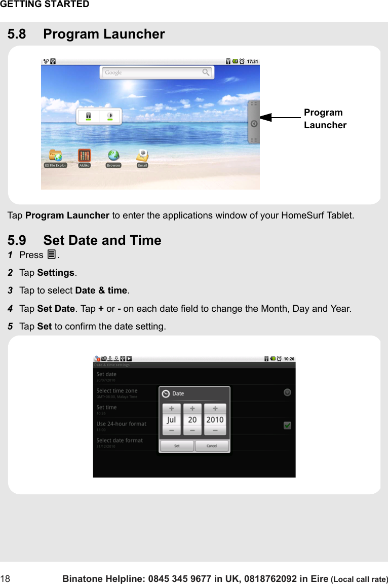 GETTING STARTED18 Binatone Helpline: 0845 345 9677 in UK, 0818762092 in Eire (Local call rate)5.8 Program LauncherTap  Program Launcher to enter the applications window of your HomeSurf Tablet.5.9 Set Date and Time1Press O.2Tap  Settings.3Tap to select Date &amp; time.4Tap  Set Date. Tap + or - on each date field to change the Month, Day and Year.5Tap  Set to confirm the date setting.Program Launcher