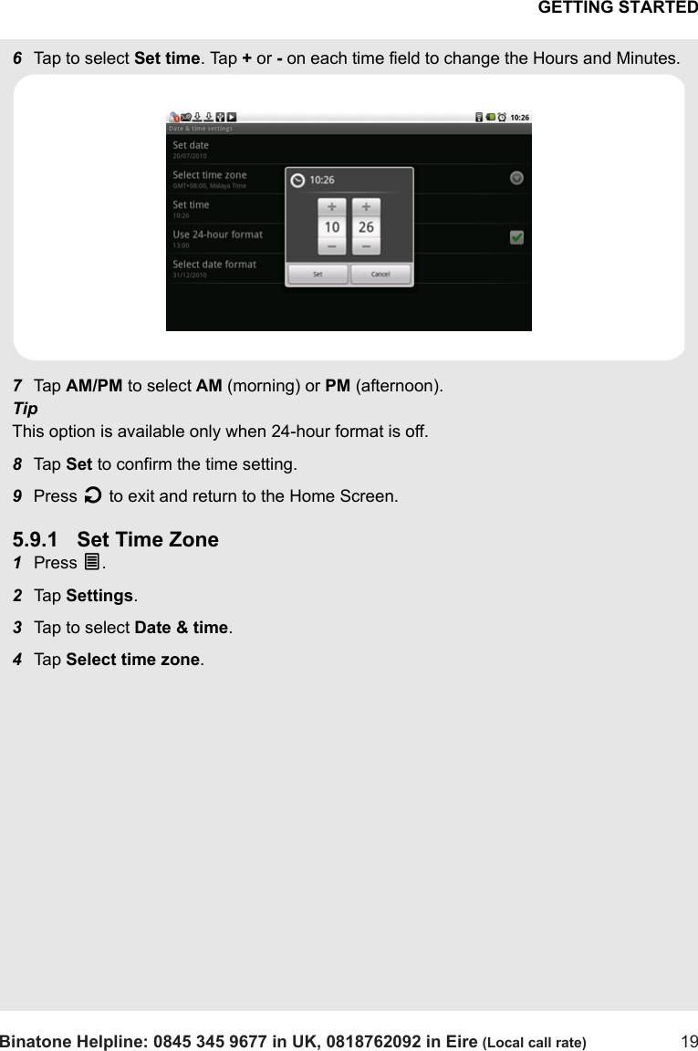 GETTING STARTEDBinatone Helpline: 0845 345 9677 in UK, 0818762092 in Eire (Local call rate) 196Tap to select Set time. Tap + or - on each time field to change the Hours and Minutes. 7Tap  AM/PM to select AM (morning) or PM (afternoon). TipThis option is available only when 24-hour format is off.8Tap  Set to confirm the time setting.9Press B to exit and return to the Home Screen.5.9.1 Set Time Zone1Press O.2Tap  Settings.3Tap to select Date &amp; time.4Tap  Select time zone. 