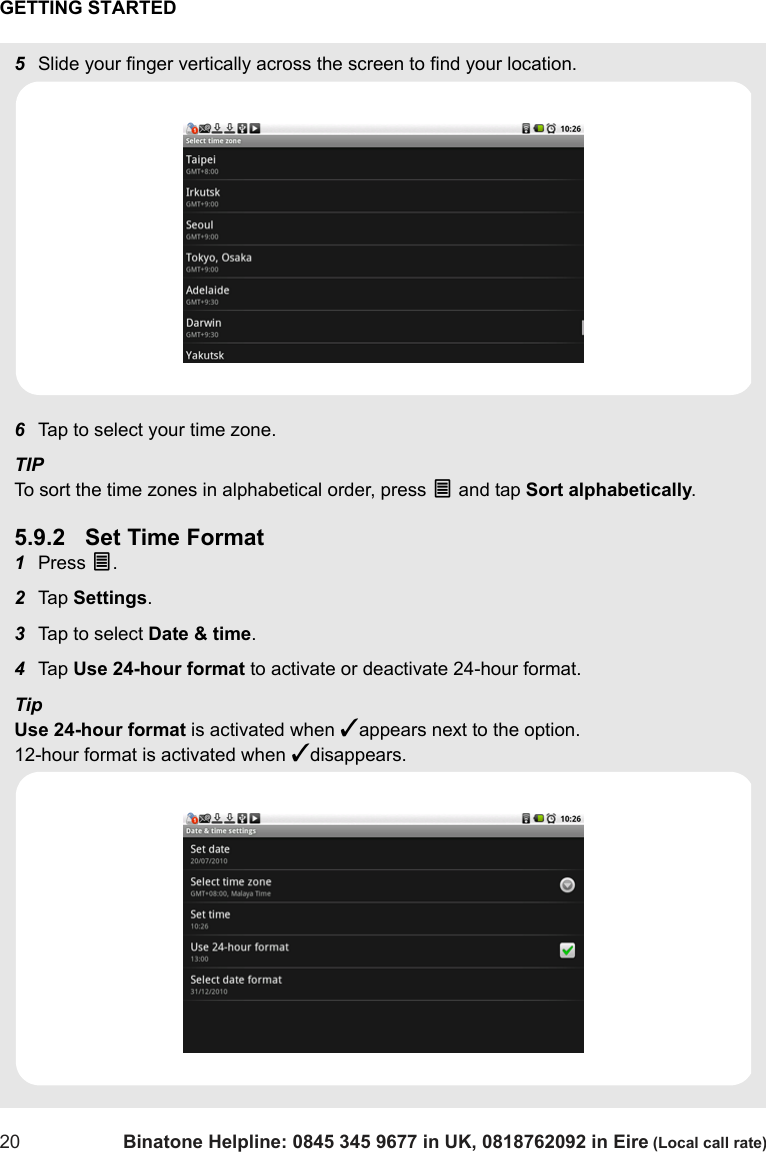 GETTING STARTED20 Binatone Helpline: 0845 345 9677 in UK, 0818762092 in Eire (Local call rate)5Slide your finger vertically across the screen to find your location.6Tap to select your time zone. TIPTo sort the time zones in alphabetical order, press O and tap Sort alphabetically.5.9.2 Set Time Format1Press O.2Tap  Settings.3Tap to select Date &amp; time.4Tap  Use 24-hour format to activate or deactivate 24-hour format.TipUse 24-hour format is activated when ✓appears next to the option. 12-hour format is activated when ✓disappears.