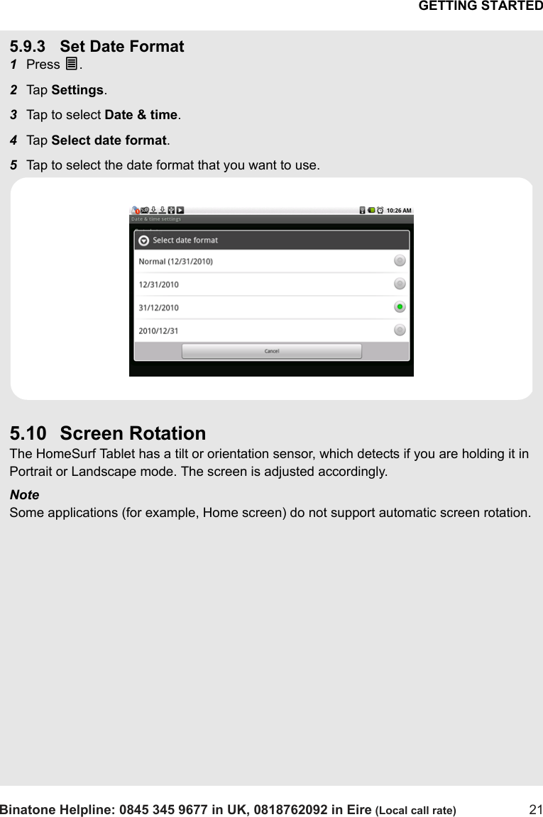 GETTING STARTEDBinatone Helpline: 0845 345 9677 in UK, 0818762092 in Eire (Local call rate) 215.9.3 Set Date Format1Press O.2Tap  Settings.3Tap to select Date &amp; time.4Tap  Select date format.5Tap to select the date format that you want to use.5.10 Screen RotationThe HomeSurf Tablet has a tilt or orientation sensor, which detects if you are holding it in Portrait or Landscape mode. The screen is adjusted accordingly.NoteSome applications (for example, Home screen) do not support automatic screen rotation.