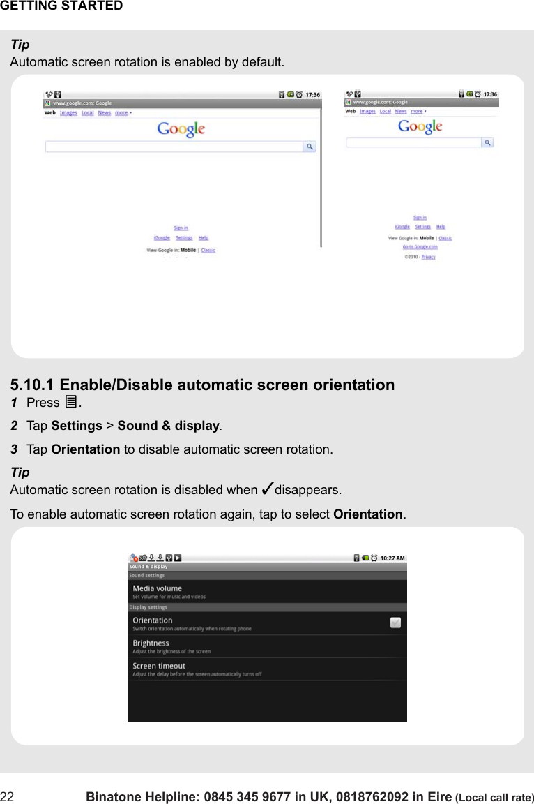 GETTING STARTED22 Binatone Helpline: 0845 345 9677 in UK, 0818762092 in Eire (Local call rate)TipAutomatic screen rotation is enabled by default. 5.10.1 Enable/Disable automatic screen orientation1Press O.2Tap  Settings &gt; Sound &amp; display. 3Tap  Orientation to disable automatic screen rotation.TipAutomatic screen rotation is disabled when ✓disappears.To enable automatic screen rotation again, tap to select Orientation. 