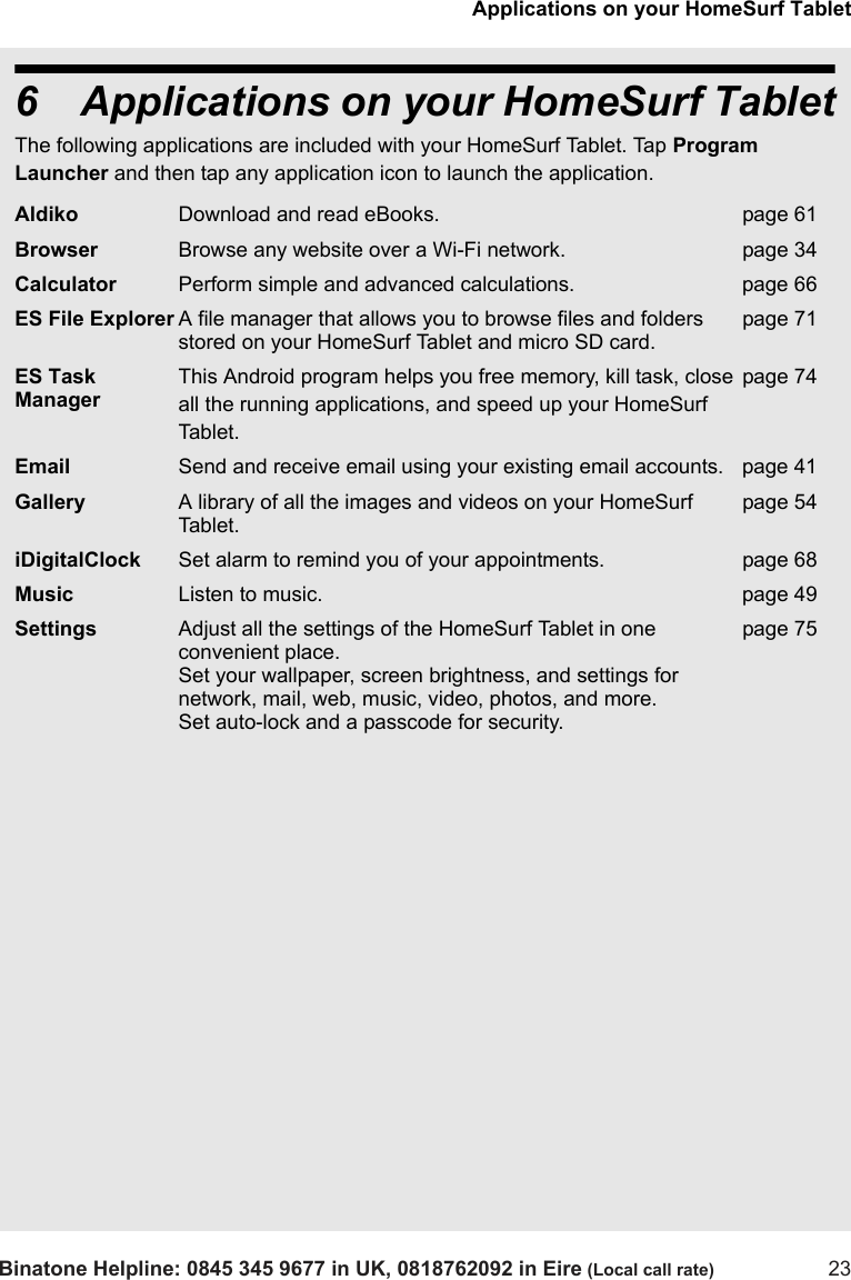 Applications on your HomeSurf TabletBinatone Helpline: 0845 345 9677 in UK, 0818762092 in Eire (Local call rate) 236 Applications on your HomeSurf TabletThe following applications are included with your HomeSurf Tablet. Tap Program Launcher and then tap any application icon to launch the application.Aldiko Download and read eBooks. page 61Browser Browse any website over a Wi-Fi network. page 34Calculator Perform simple and advanced calculations. page 66ES File Explorer A file manager that allows you to browse files and folders stored on your HomeSurf Tablet and micro SD card.page 71ES Task ManagerThis Android program helps you free memory, kill task, close all the running applications, and speed up your HomeSurf Tablet.page 74Email Send and receive email using your existing email accounts. page 41Gallery A library of all the images and videos on your HomeSurf Tablet.page 54iDigitalClock Set alarm to remind you of your appointments. page 68Music Listen to music. page 49Settings Adjust all the settings of the HomeSurf Tablet in one convenient place. Set your wallpaper, screen brightness, and settings for network, mail, web, music, video, photos, and more. Set auto-lock and a passcode for security.page 75