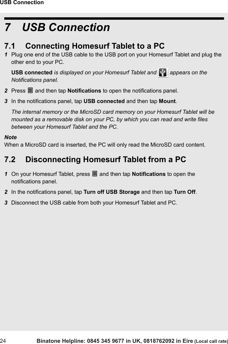 USB Connection24 Binatone Helpline: 0845 345 9677 in UK, 0818762092 in Eire (Local call rate)7 USB Connection7.1 Connecting Homesurf Tablet to a PC1Plug one end of the USB cable to the USB port on your Homesurf Tablet and plug the other end to your PC.USB connected is displayed on your Homesurf Tablet and   appears on the Notifications panel.2Press O and then tap Notifications to open the notifications panel.3In the notifications panel, tap USB connected and then tap Mount. The internal memory or the MicroSD card memory on your Homesurf Tablet will be mounted as a removable disk on your PC, by which you can read and write files between your Homesurf Tablet and the PC.NoteWhen a MicroSD card is inserted, the PC will only read the MicroSD card content.7.2 Disconnecting Homesurf Tablet from a PC1On your Homesurf Tablet, press O and then tap Notifications to open the notifications panel.2In the notifications panel, tap Turn off USB Storage and then tap Turn Off.3Disconnect the USB cable from both your Homesurf Tablet and PC.