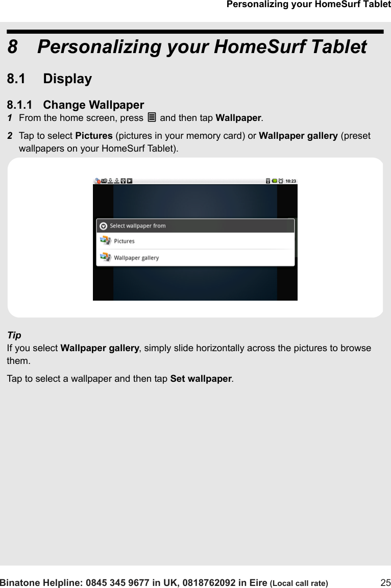Personalizing your HomeSurf TabletBinatone Helpline: 0845 345 9677 in UK, 0818762092 in Eire (Local call rate) 258 Personalizing your HomeSurf Tablet8.1 Display8.1.1 Change Wallpaper1From the home screen, press O and then tap Wallpaper.2Tap to select Pictures (pictures in your memory card) or Wallpaper gallery (preset wallpapers on your HomeSurf Tablet).TipIf you select Wallpaper gallery, simply slide horizontally across the pictures to browse them. Tap to select a wallpaper and then tap Set wallpaper.