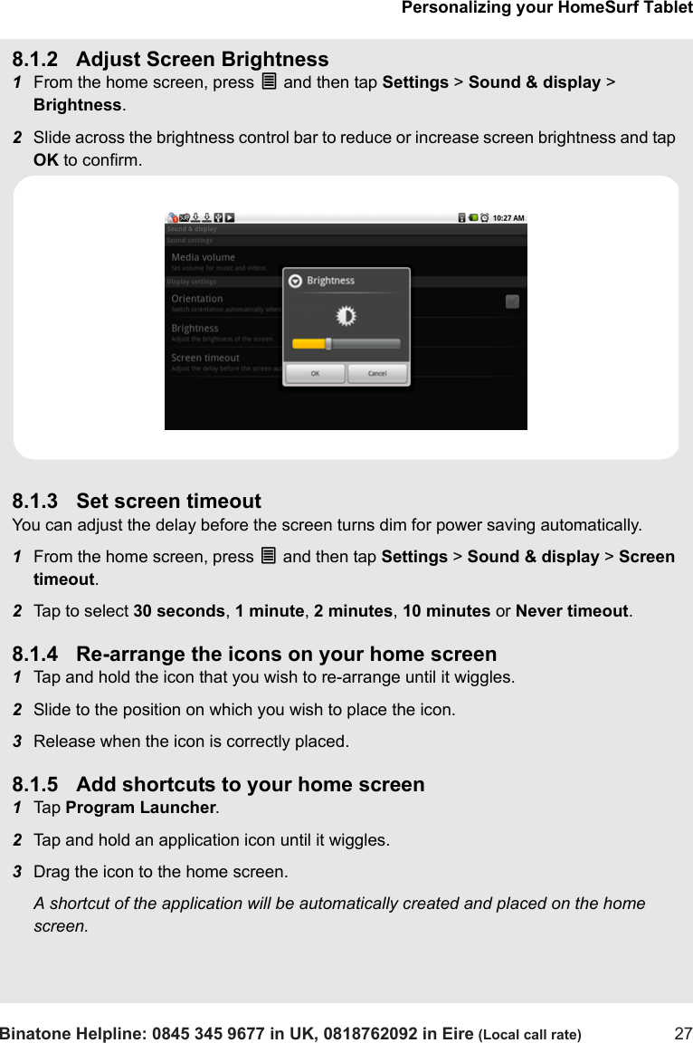 Personalizing your HomeSurf TabletBinatone Helpline: 0845 345 9677 in UK, 0818762092 in Eire (Local call rate) 278.1.2 Adjust Screen Brightness1From the home screen, press O and then tap Settings &gt; Sound &amp; display &gt; Brightness.2Slide across the brightness control bar to reduce or increase screen brightness and tap OK to confirm.8.1.3 Set screen timeoutYou can adjust the delay before the screen turns dim for power saving automatically.1From the home screen, press O and then tap Settings &gt; Sound &amp; display &gt; Screen timeout.2Tap to select 30 seconds, 1 minute, 2 minutes, 10 minutes or Never timeout.8.1.4 Re-arrange the icons on your home screen1Tap and hold the icon that you wish to re-arrange until it wiggles.2Slide to the position on which you wish to place the icon.3Release when the icon is correctly placed.8.1.5 Add shortcuts to your home screen1Tap  Program Launcher.2Tap and hold an application icon until it wiggles.3Drag the icon to the home screen.A shortcut of the application will be automatically created and placed on the home screen. 