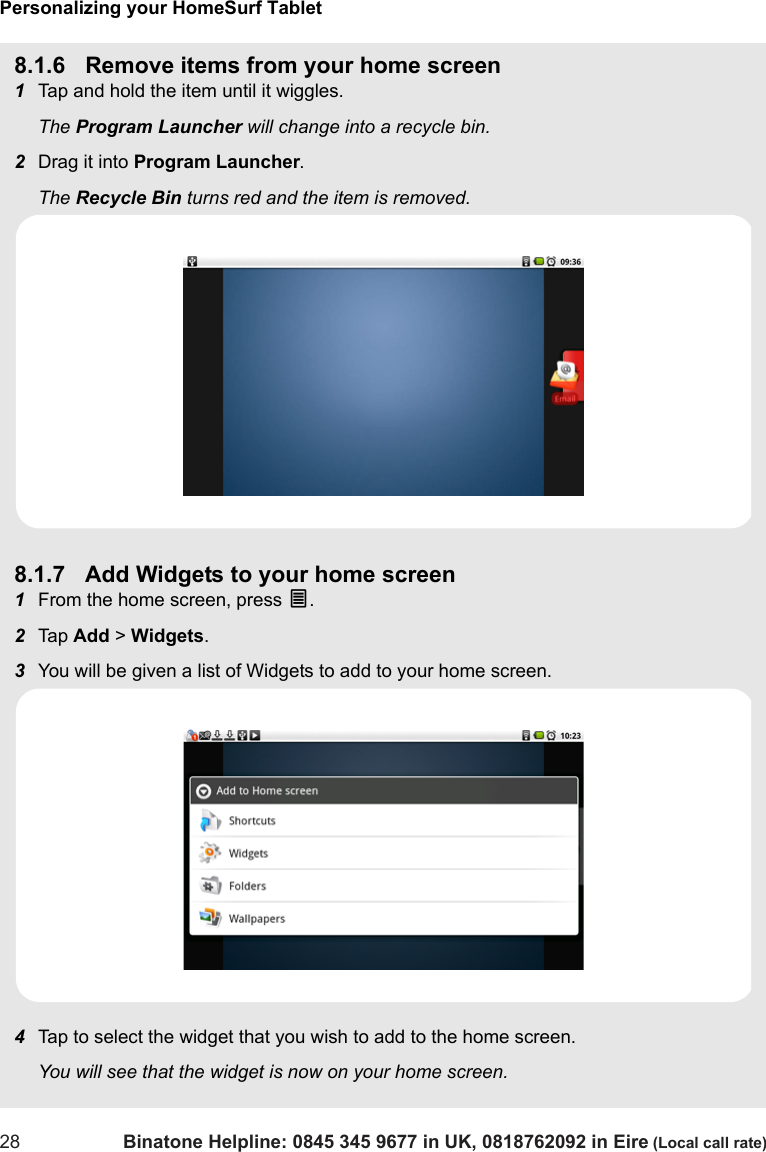 Personalizing your HomeSurf Tablet28 Binatone Helpline: 0845 345 9677 in UK, 0818762092 in Eire (Local call rate)8.1.6 Remove items from your home screen1Tap and hold the item until it wiggles.The Program Launcher will change into a recycle bin. 2Drag it into Program Launcher. The Recycle Bin turns red and the item is removed.8.1.7 Add Widgets to your home screen1From the home screen, press O.  2Tap  Add &gt; Widgets.3You will be given a list of Widgets to add to your home screen.4Tap to select the widget that you wish to add to the home screen.You will see that the widget is now on your home screen. 