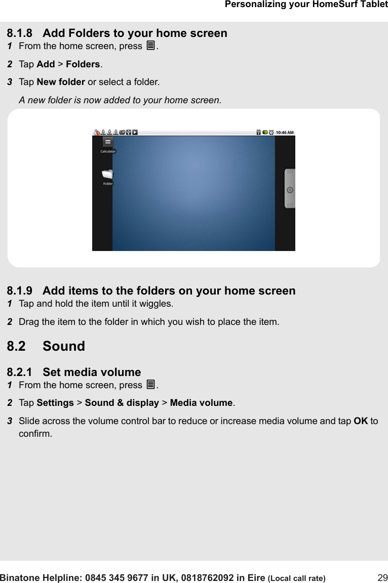 Personalizing your HomeSurf TabletBinatone Helpline: 0845 345 9677 in UK, 0818762092 in Eire (Local call rate) 298.1.8 Add Folders to your home screen1From the home screen, press O.  2Tap  Add &gt; Folders.3Tap  New folder or select a folder.A new folder is now added to your home screen. 8.1.9 Add items to the folders on your home screen1Tap and hold the item until it wiggles.2Drag the item to the folder in which you wish to place the item.8.2 Sound8.2.1 Set media volume1From the home screen, press O.2Tap  Settings &gt; Sound &amp; display &gt; Media volume.3Slide across the volume control bar to reduce or increase media volume and tap OK to confirm.