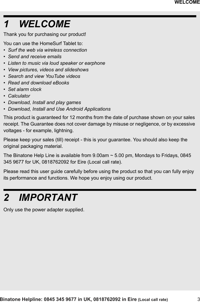 WELCOMEBinatone Helpline: 0845 345 9677 in UK, 0818762092 in Eire (Local call rate) 31WELCOMEThank you for purchasing our product! You can use the HomeSurf Tablet to:•  Surf the web via wireless connection•  Send and receive emails•  Listen to music via loud speaker or earphone•  View pictures, videos and slideshows•  Search and view YouTube videos•  Read and download eBooks •  Set alarm clock•  Calculator•  Download, Install and play games•  Download, Install and Use Android ApplicationsThis product is guaranteed for 12 months from the date of purchase shown on your sales receipt. The Guarantee does not cover damage by misuse or negligence, or by excessive voltages - for example, lightning.Please keep your sales (till) receipt - this is your guarantee. You should also keep the original packaging material.The Binatone Help Line is available from 9.00am ~ 5.00 pm, Mondays to Fridays, 0845 345 9677 for UK, 0818762092 for Eire (Local call rate).Please read this user guide carefully before using the product so that you can fully enjoy its performance and functions. We hope you enjoy using our product.2IMPORTANTOnly use the power adapter supplied.