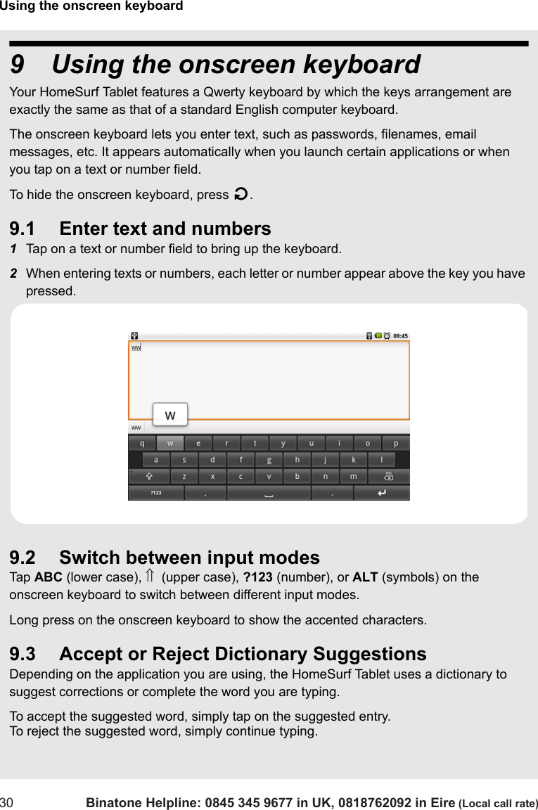 Using the onscreen keyboard30 Binatone Helpline: 0845 345 9677 in UK, 0818762092 in Eire (Local call rate)9 Using the onscreen keyboardYour HomeSurf Tablet features a Qwerty keyboard by which the keys arrangement are exactly the same as that of a standard English computer keyboard.The onscreen keyboard lets you enter text, such as passwords, filenames, email messages, etc. It appears automatically when you launch certain applications or when you tap on a text or number field.To hide the onscreen keyboard, press B.9.1 Enter text and numbers1Tap on a text or number field to bring up the keyboard.2When entering texts or numbers, each letter or number appear above the key you have pressed.9.2 Switch between input modesTap  ABC (lower case), ⇑  (upper case), ?123 (number), or ALT (symbols) on the onscreen keyboard to switch between different input modes. Long press on the onscreen keyboard to show the accented characters.9.3 Accept or Reject Dictionary SuggestionsDepending on the application you are using, the HomeSurf Tablet uses a dictionary to suggest corrections or complete the word you are typing. To accept the suggested word, simply tap on the suggested entry.To reject the suggested word, simply continue typing.