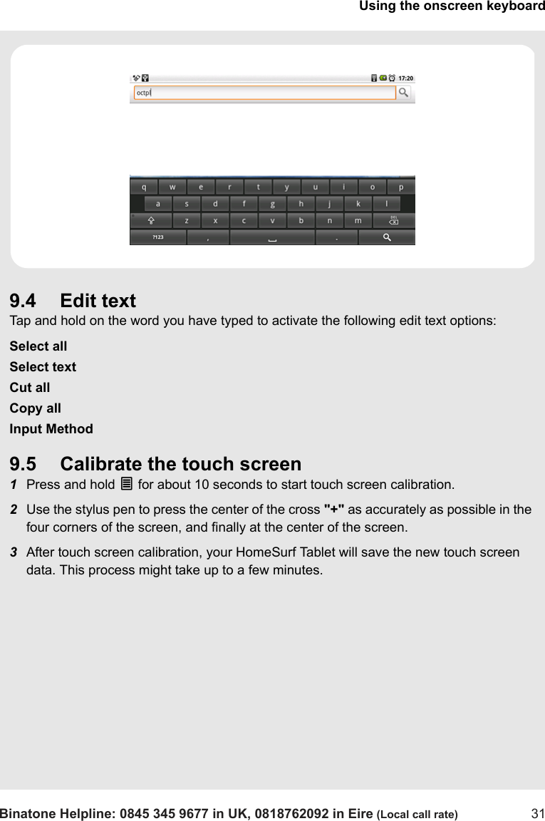 Using the onscreen keyboardBinatone Helpline: 0845 345 9677 in UK, 0818762092 in Eire (Local call rate) 319.4 Edit textTap and hold on the word you have typed to activate the following edit text options:Select allSelect textCut allCopy allInput Method9.5 Calibrate the touch screen1Press and hold O for about 10 seconds to start touch screen calibration.2Use the stylus pen to press the center of the cross &quot;+&quot; as accurately as possible in the four corners of the screen, and finally at the center of the screen.3After touch screen calibration, your HomeSurf Tablet will save the new touch screen data. This process might take up to a few minutes.