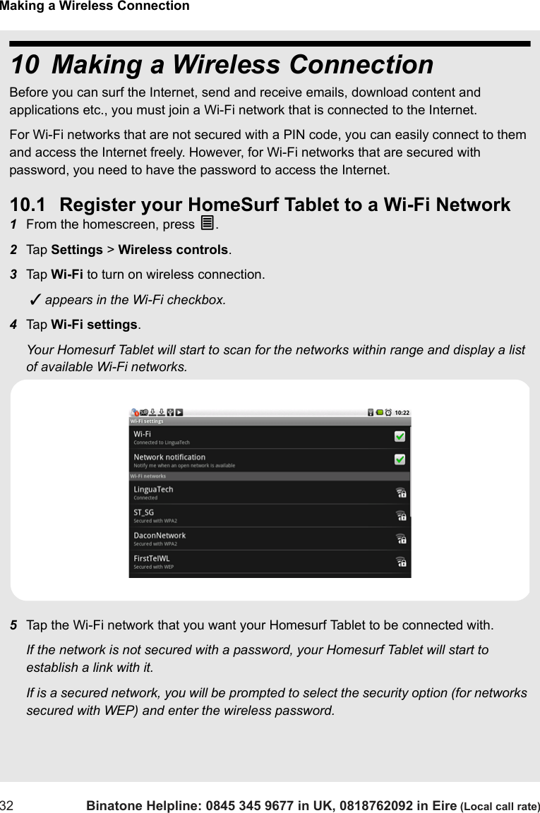 Making a Wireless Connection32 Binatone Helpline: 0845 345 9677 in UK, 0818762092 in Eire (Local call rate)10 Making a Wireless ConnectionBefore you can surf the Internet, send and receive emails, download content and applications etc., you must join a Wi-Fi network that is connected to the Internet. For Wi-Fi networks that are not secured with a PIN code, you can easily connect to them and access the Internet freely. However, for Wi-Fi networks that are secured with password, you need to have the password to access the Internet.10.1 Register your HomeSurf Tablet to a Wi-Fi Network1From the homescreen, press O.2Tap  Settings &gt; Wireless controls.3Tap  Wi-Fi to turn on wireless connection.  appears in the Wi-Fi checkbox. 4Tap  Wi-Fi settings.Your Homesurf Tablet will start to scan for the networks within range and display a list of available Wi-Fi networks. 5Tap the Wi-Fi network that you want your Homesurf Tablet to be connected with. If the network is not secured with a password, your Homesurf Tablet will start to establish a link with it. If is a secured network, you will be prompted to select the security option (for networks secured with WEP) and enter the wireless password.