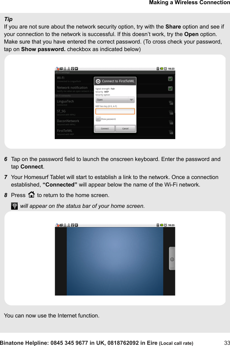 Making a Wireless ConnectionBinatone Helpline: 0845 345 9677 in UK, 0818762092 in Eire (Local call rate) 33TipIf you are not sure about the network security option, try with the Share option and see if your connection to the network is successful. If this doesn’t work, try the Open option. Make sure that you have entered the correct password. (To cross check your password, tap on Show password. checkbox as indicated below)    6Tap on the password field to launch the onscreen keyboard. Enter the password and tap Connect.7Your Homesurf Tablet will start to establish a link to the network. Once a connection established, “Connected” will appear below the name of the Wi-Fi network.8Press H to return to the home screen. will appear on the status bar of your home screen.You can now use the Internet function.