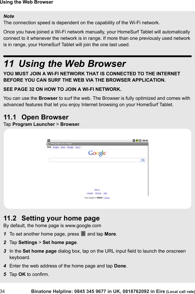 Using the Web Browser34 Binatone Helpline: 0845 345 9677 in UK, 0818762092 in Eire (Local call rate)NoteThe connection speed is dependent on the capability of the Wi-Fi network.Once you have joined a Wi-Fi network manually, your HomeSurf Tablet will automatically connect to it whenever the network is in range. If more than one previously used network is in range, your HomeSurf Tablet will join the one last used.11 Using the Web BrowserYOU MUST JOIN A WI-FI NETWORK THAT IS CONNECTED TO THE INTERNET BEFORE YOU CAN SURF THE WEB VIA THE BROWSER APPLICATION. SEE PAGE 32 ON HOW TO JOIN A WI-FI NETWORK.You can use the Browser to surf the web. The Browser is fully optimized and comes with advanced features that let you enjoy Internet browsing on your HomeSurf Tablet.11.1 Open BrowserTap  Program Launcher &gt; Browser.11.2 Setting your home pageBy default, the home page is www.google.com1To set another home page, press O and tap More.2Tap  Settings &gt; Set home page. 3In the Set home page dialog box, tap on the URL input field to launch the onscreen keyboard.4Enter the web address of the home page and tap Done.5Tap  OK to confirm.