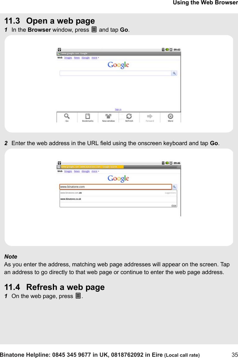 Using the Web BrowserBinatone Helpline: 0845 345 9677 in UK, 0818762092 in Eire (Local call rate) 3511.3 Open a web page1In the Browser window, press O and tap Go.2Enter the web address in the URL field using the onscreen keyboard and tap Go.Note As you enter the address, matching web page addresses will appear on the screen. Tap an address to go directly to that web page or continue to enter the web page address.11.4 Refresh a web page1On the web page, press O.