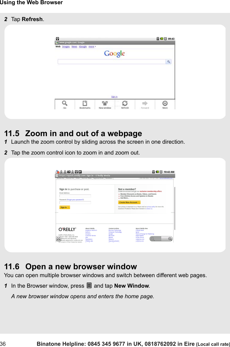 Using the Web Browser36 Binatone Helpline: 0845 345 9677 in UK, 0818762092 in Eire (Local call rate)2Tap  Refresh.11.5 Zoom in and out of a webpage1Launch the zoom control by sliding across the screen in one direction.2Tap the zoom control icon to zoom in and zoom out. 11.6 Open a new browser windowYou can open multiple browser windows and switch between different web pages.1In the Browser window, press O and tap New Window.A new browser window opens and enters the home page.