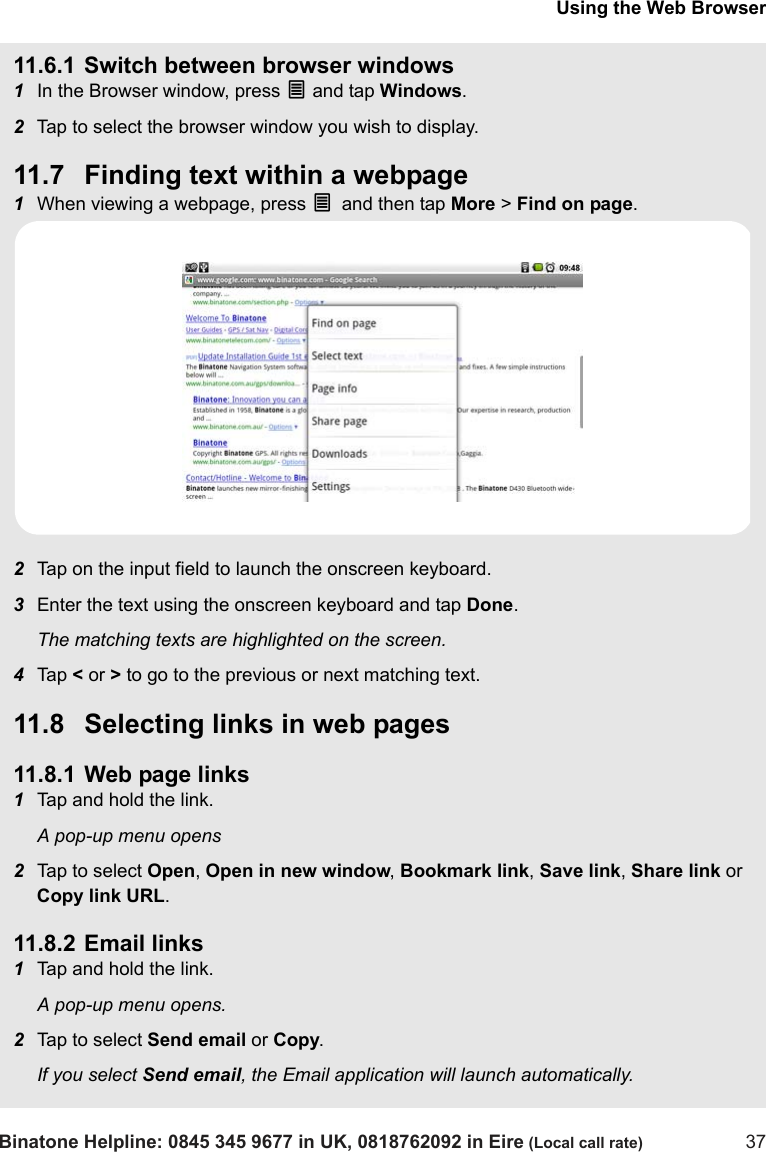 Using the Web BrowserBinatone Helpline: 0845 345 9677 in UK, 0818762092 in Eire (Local call rate) 3711.6.1 Switch between browser windows1In the Browser window, press O and tap Windows.2Tap to select the browser window you wish to display.11.7 Finding text within a webpage1When viewing a webpage, press O and then tap More &gt; Find on page.2Tap on the input field to launch the onscreen keyboard.3Enter the text using the onscreen keyboard and tap Done.The matching texts are highlighted on the screen.4Tap  &lt; or &gt; to go to the previous or next matching text.11.8 Selecting links in web pages11.8.1 Web page links1Tap and hold the link.A pop-up menu opens2Tap to select Open, Open in new window, Bookmark link, Save link, Share link or Copy link URL.11.8.2 Email links1Tap and hold the link.A pop-up menu opens.2Tap to select Send email or Copy.If you select Send email, the Email application will launch automatically.