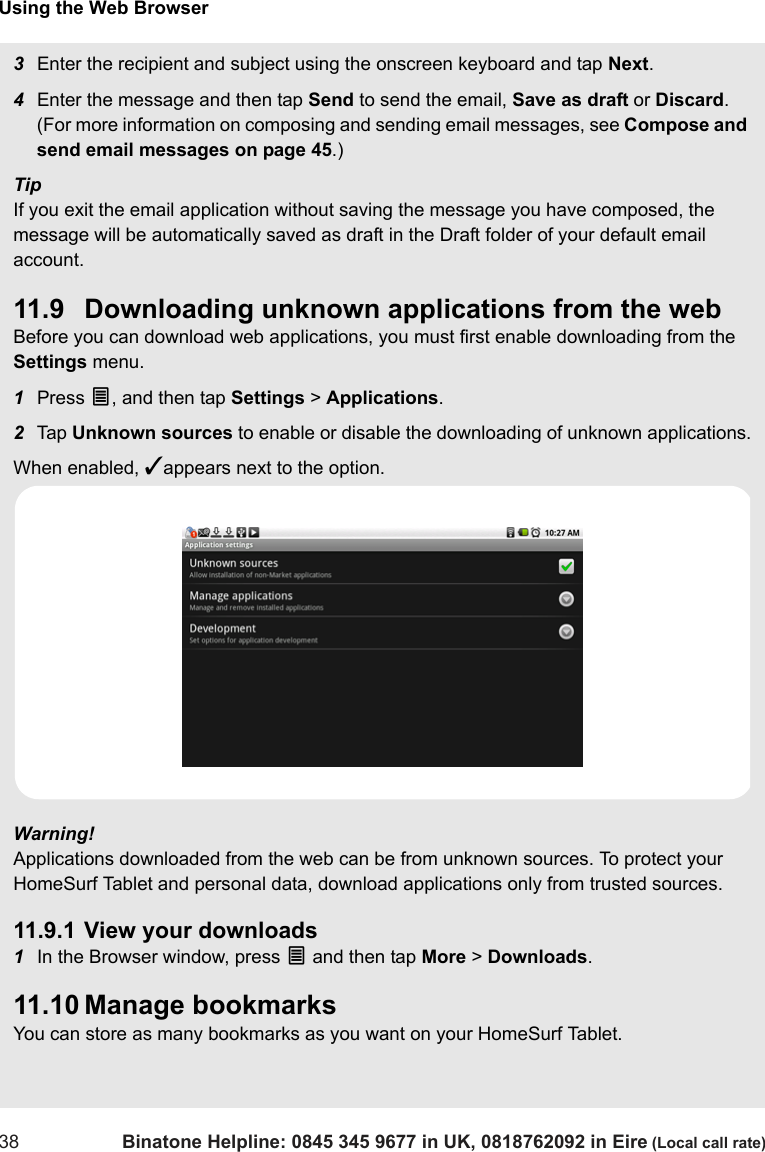 Using the Web Browser38 Binatone Helpline: 0845 345 9677 in UK, 0818762092 in Eire (Local call rate)3Enter the recipient and subject using the onscreen keyboard and tap Next.4Enter the message and then tap Send to send the email, Save as draft or Discard. (For more information on composing and sending email messages, see Compose and send email messages on page 45.)TipIf you exit the email application without saving the message you have composed, the message will be automatically saved as draft in the Draft folder of your default email account.11.9 Downloading unknown applications from the webBefore you can download web applications, you must first enable downloading from the Settings menu.1Press O, and then tap Settings &gt; Applications.2Tap  Unknown sources to enable or disable the downloading of unknown applications.When enabled, ✓appears next to the option.Warning! Applications downloaded from the web can be from unknown sources. To protect your HomeSurf Tablet and personal data, download applications only from trusted sources. 11.9.1 View your downloads1In the Browser window, press O and then tap More &gt; Downloads.11.10 Manage bookmarksYou can store as many bookmarks as you want on your HomeSurf Tablet.