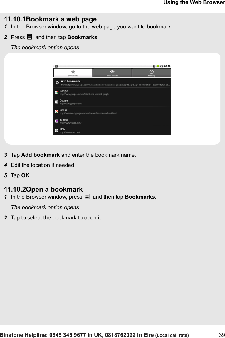 Using the Web BrowserBinatone Helpline: 0845 345 9677 in UK, 0818762092 in Eire (Local call rate) 3911.10.1Bookmark a web page1In the Browser window, go to the web page you want to bookmark.2Press O and then tap Bookmarks. The bookmark option opens.3Tap  Add bookmark and enter the bookmark name.4Edit the location if needed.5Tap  OK.11.10.2Open a bookmark1In the Browser window, press O and then tap Bookmarks. The bookmark option opens.2Tap to select the bookmark to open it. 