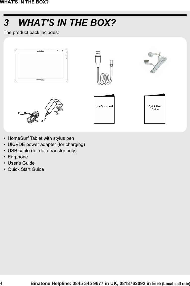 WHAT&apos;S IN THE BOX?4Binatone Helpline: 0845 345 9677 in UK, 0818762092 in Eire (Local call rate)3 WHAT&apos;S IN THE BOX?The product pack includes:•  HomeSurf Tablet with stylus pen•  UK/VDE power adapter (for charging)•  USB cable (for data transfer only)•  Earphone•  User’s Guide•  Quick Start Guide  