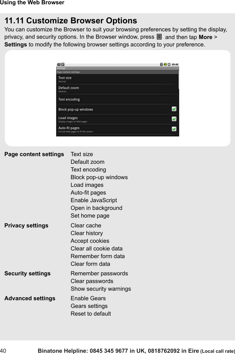 Using the Web Browser40 Binatone Helpline: 0845 345 9677 in UK, 0818762092 in Eire (Local call rate)11.11 Customize Browser OptionsYou can customize the Browser to suit your browsing preferences by setting the display, privacy, and security options. In the Browser window, press O and then tap More &gt; Settings to modify the following browser settings according to your preference.Page content settings Text sizeDefault zoomText encodingBlock pop-up windowsLoad imagesAuto-fit pagesEnable JavaScriptOpen in backgroundSet home pagePrivacy settings Clear cacheClear historyAccept cookiesClear all cookie dataRemember form dataClear form dataSecurity settings Remember passwordsClear passwordsShow security warningsAdvanced settings Enable GearsGears settingsReset to default