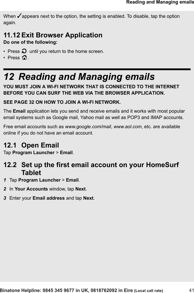 Reading and Managing emailsBinatone Helpline: 0845 345 9677 in UK, 0818762092 in Eire (Local call rate) 41When ✓appears next to the option, the setting is enabled. To disable, tap the option again.  11.12 Exit Browser ApplicationDo one of the following:•  Press B until you return to the home screen.•  Press H.12 Reading and Managing emailsYOU MUST JOIN A WI-FI NETWORK THAT IS CONNECTED TO THE INTERNET BEFORE YOU CAN SURF THE WEB VIA THE BROWSER APPLICATION. SEE PAGE 32 ON HOW TO JOIN A WI-FI NETWORK.The Email application lets you send and receive emails and it works with most popular email systems such as Google mail, Yahoo mail as well as POP3 and IMAP accounts. Free email accounts such as www.google.com/mail, www.aol.com, etc. are available online if you do not have an email account. 12.1 Open Email Tap  Program Launcher &gt; Email.12.2 Set up the first email account on your HomeSurf Tablet1Tap  Program Launcher &gt; Email.2In Your Accounts window, tap Next.3Enter your Email address and tap Next.