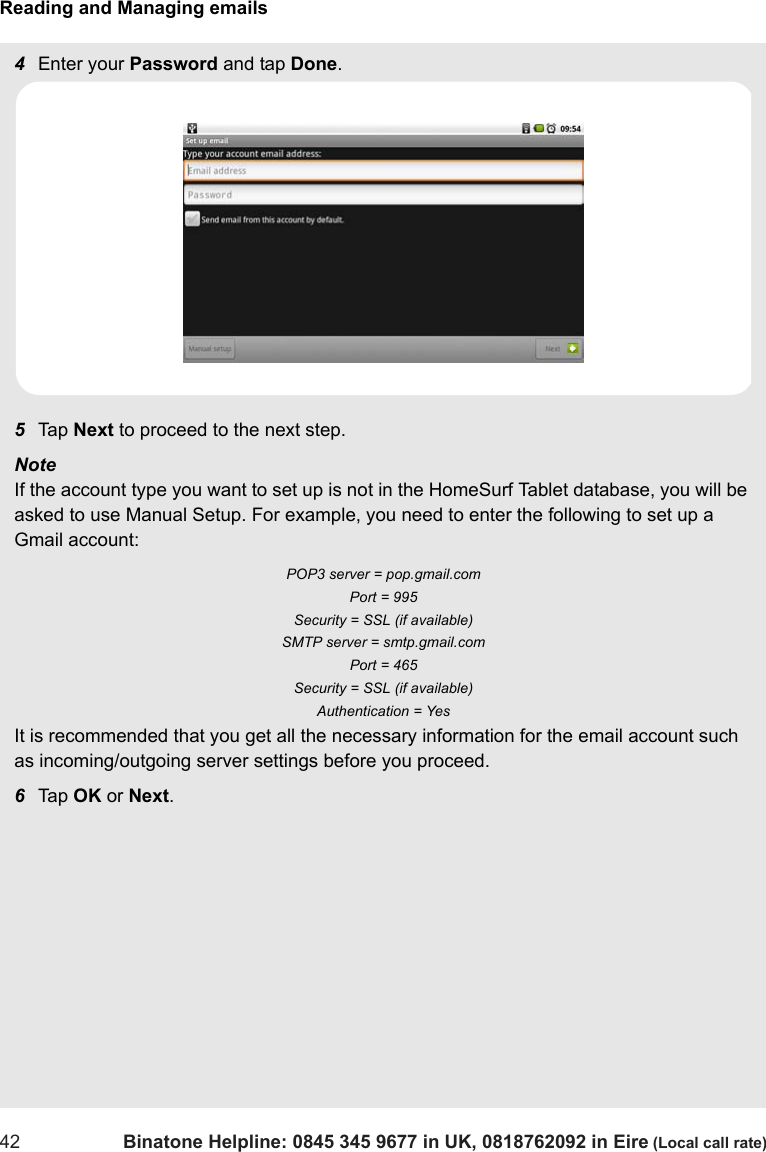 Reading and Managing emails42 Binatone Helpline: 0845 345 9677 in UK, 0818762092 in Eire (Local call rate)4Enter your Password and tap Done.5Tap  Next to proceed to the next step.Note If the account type you want to set up is not in the HomeSurf Tablet database, you will be asked to use Manual Setup. For example, you need to enter the following to set up a Gmail account: POP3 server = pop.gmail.com Port = 995 Security = SSL (if available) SMTP server = smtp.gmail.com Port = 465 Security = SSL (if available) Authentication = Yes It is recommended that you get all the necessary information for the email account such as incoming/outgoing server settings before you proceed. 6Tap  OK or Next.