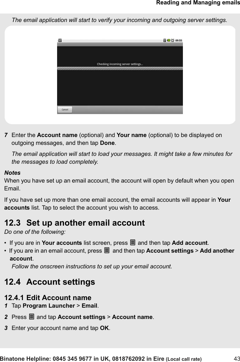 Reading and Managing emailsBinatone Helpline: 0845 345 9677 in UK, 0818762092 in Eire (Local call rate) 43The email application will start to verify your incoming and outgoing server settings.7Enter the Account name (optional) and Your name (optional) to be displayed on outgoing messages, and then tap Done.The email application will start to load your messages. It might take a few minutes for the messages to load completely.NotesWhen you have set up an email account, the account will open by default when you open Email.If you have set up more than one email account, the email accounts will appear in Your accounts list. Tap to select the account you wish to access.12.3 Set up another email accountDo one of the following:•  If you are in Your accounts list screen, press O and then tap Add account.•  If you are in an email account, press O and then tap Account settings &gt; Add another account.Follow the onscreen instructions to set up your email account.12.4 Account settings12.4.1 Edit Account name1Tap  Program Launcher &gt; Email.2Press O and tap Account settings &gt; Account name.3Enter your account name and tap OK.