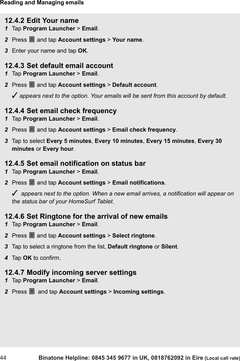 Reading and Managing emails44 Binatone Helpline: 0845 345 9677 in UK, 0818762092 in Eire (Local call rate)12.4.2 Edit Your name1Tap  Program Launcher &gt; Email.2Press O and tap Account settings &gt; Your name.3Enter your name and tap OK.12.4.3 Set default email account1Tap  Program Launcher &gt; Email.2Press O and tap Account settings &gt; Default account.✓ appears next to the option. Your emails will be sent from this account by default.12.4.4 Set email check frequency1Tap  Program Launcher &gt; Email.2Press O and tap Account settings &gt; Email check frequency.3Tap to select Every 5 minutes, Every 10 minutes, Every 15 minutes, Every 30 minutes or Every hour.12.4.5 Set email notification on status bar1Tap  Program Launcher &gt; Email.2Press O and tap Account settings &gt; Email notifications.✓  appears next to the option. When a new email arrives, a notification will appear on the status bar of your HomeSurf Tablet. 12.4.6 Set Ringtone for the arrival of new emails1Tap  Program Launcher &gt; Email.2Press O and tap Account settings &gt; Select ringtone.3Tap to select a ringtone from the list, Default ringtone or Silent.4Tap  OK to confirm.12.4.7 Modify incoming server settings1Tap  Program Launcher &gt; Email.2Press O and tap Account settings &gt; Incoming settings.