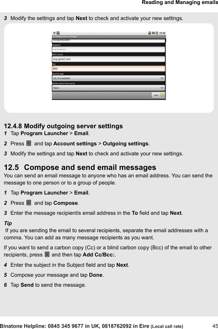 Reading and Managing emailsBinatone Helpline: 0845 345 9677 in UK, 0818762092 in Eire (Local call rate) 453Modify the settings and tap Next to check and activate your new settings. 12.4.8 Modify outgoing server settings1Tap  Program Launcher &gt; Email.2Press O and tap Account settings &gt; Outgoing settings.3Modify the settings and tap Next to check and activate your new settings.12.5 Compose and send email messagesYou can send an email message to anyone who has an email address. You can send the message to one person or to a group of people.1Tap  Program Launcher &gt; Email.2Press O and tap Compose. 3Enter the message recipientís email address in the To field and tap Next.Tip If you are sending the email to several recipients, separate the email addresses with a comma. You can add as many message recipients as you want.If you want to send a carbon copy (Cc) or a blind carbon copy (Bcc) of the email to other recipients, press O and then tap Add Cc/Bcc:. 4Enter the subject in the Subject field and tap Next.5Compose your message and tap Done.6Tap  Send to send the message.