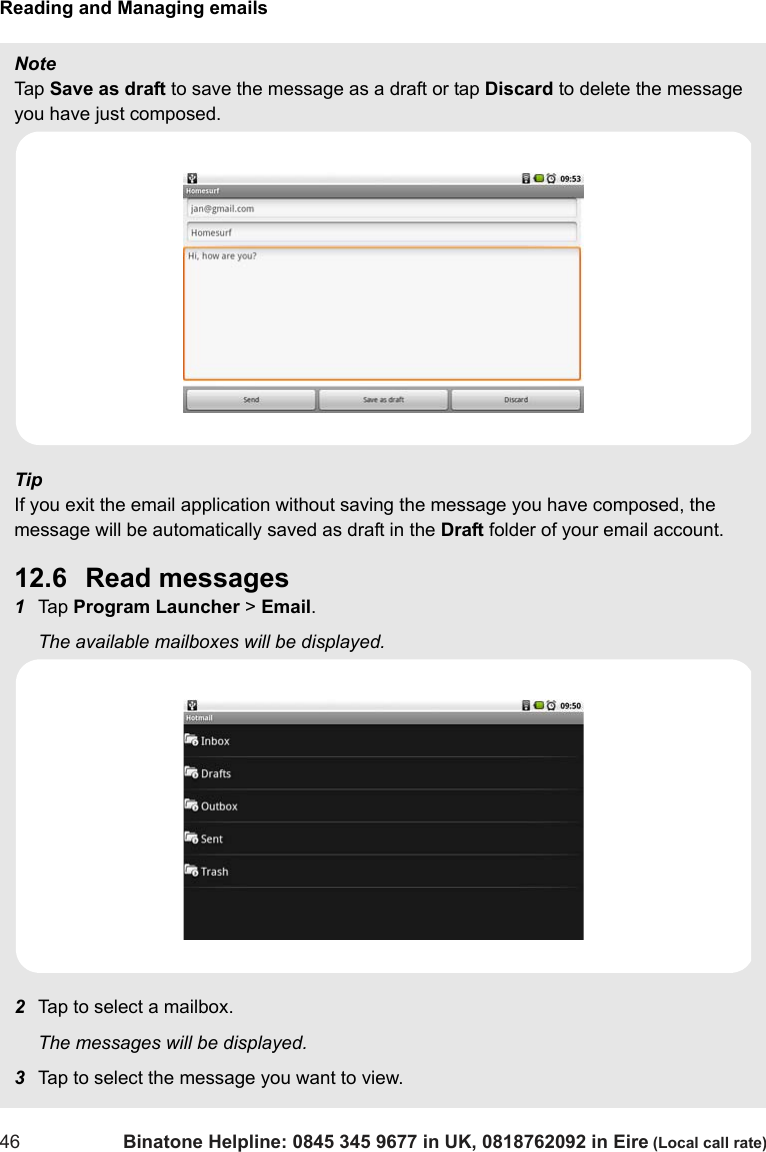 Reading and Managing emails46 Binatone Helpline: 0845 345 9677 in UK, 0818762092 in Eire (Local call rate)Note Tap  Save as draft to save the message as a draft or tap Discard to delete the message you have just composed.TipIf you exit the email application without saving the message you have composed, the message will be automatically saved as draft in the Draft folder of your email account.12.6 Read messages1Tap  Program Launcher &gt; Email.The available mailboxes will be displayed.2Tap to select a mailbox.The messages will be displayed.3Tap to select the message you want to view. 